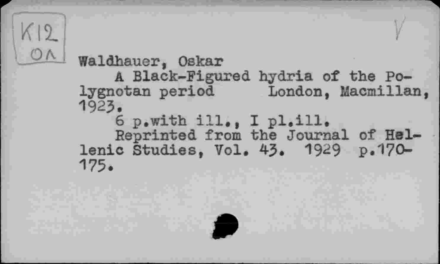 ﻿KI2.
Waldhauer, Oskar
A Black-Figured hydria of the Po-lygnotan period London, Macmillan, 1923.
6 p.with ill., I pl,ill.
Reprinted from the Journal of Hellenic Studies, Vol, 43. 1929 p.170-175.